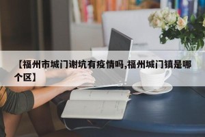 【福州市城门谢坑有疫情吗,福州城门镇是哪个区】