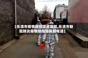 【乐清市疫情防控定点医院,乐清市新冠肺炎疫情防控指挥部电话】