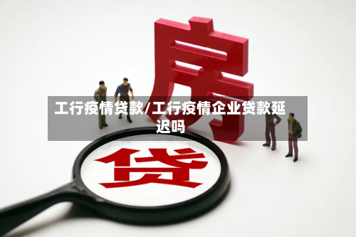 工行疫情贷款/工行疫情企业贷款延迟吗-第1张图片