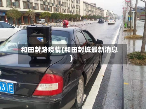 和田封路疫情(和田封城最新消息)-第1张图片