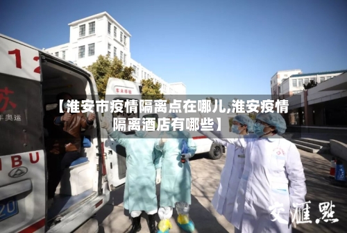【淮安市疫情隔离点在哪儿,淮安疫情隔离酒店有哪些】-第2张图片