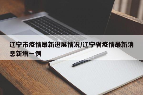 辽宁市疫情最新进展情况/辽宁省疫情最新消息新增一例