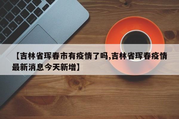 【吉林省珲春市有疫情了吗,吉林省珲春疫情最新消息今天新增】